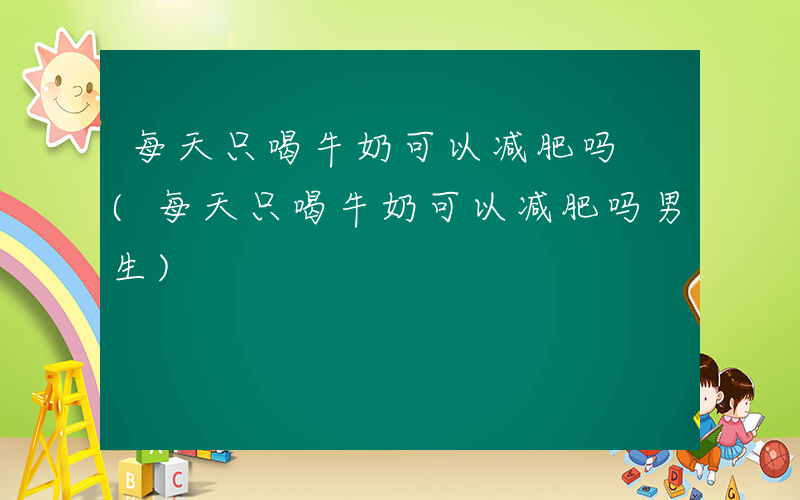 每天只喝牛奶可以减肥吗 (每天只喝牛奶可以减肥吗男生)